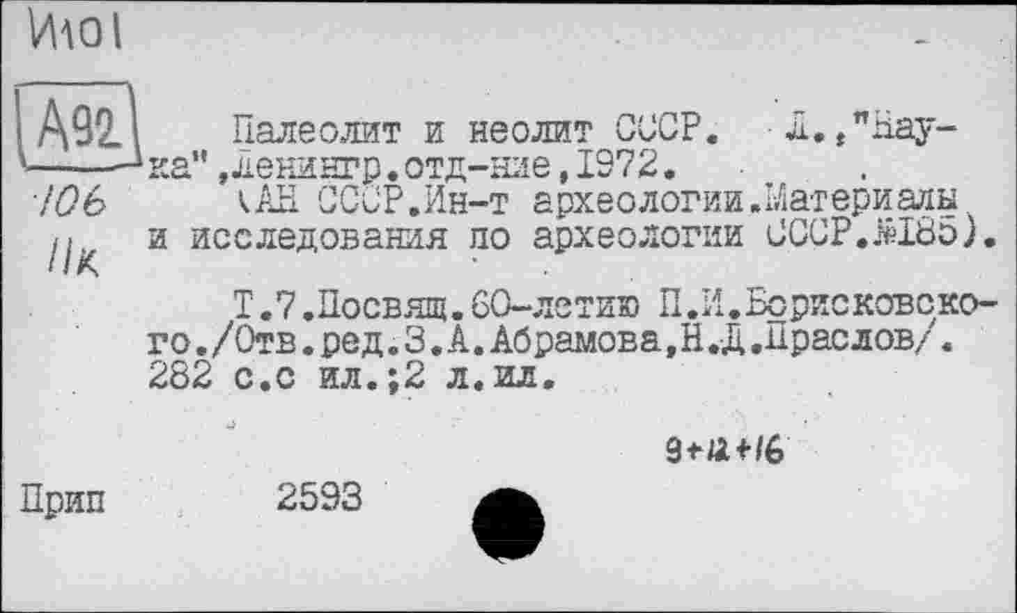 ﻿Ию l
/оь
Ik
Палеолит и неолит СССР. Л./Наука”, ленингр.отд-ние, 1972.
<АН СССР.Ин-т археологии.Материалы, и исследования по археологии CCCP.MÖo).
Т. 7.Посвящ. 60-летию П.И .Борисковско-го. /Отв. ре д. 3. А. Абрамова, Н .Д .Прае лов/. 282 с.с ил.;2 л.ил.

Прип
2593